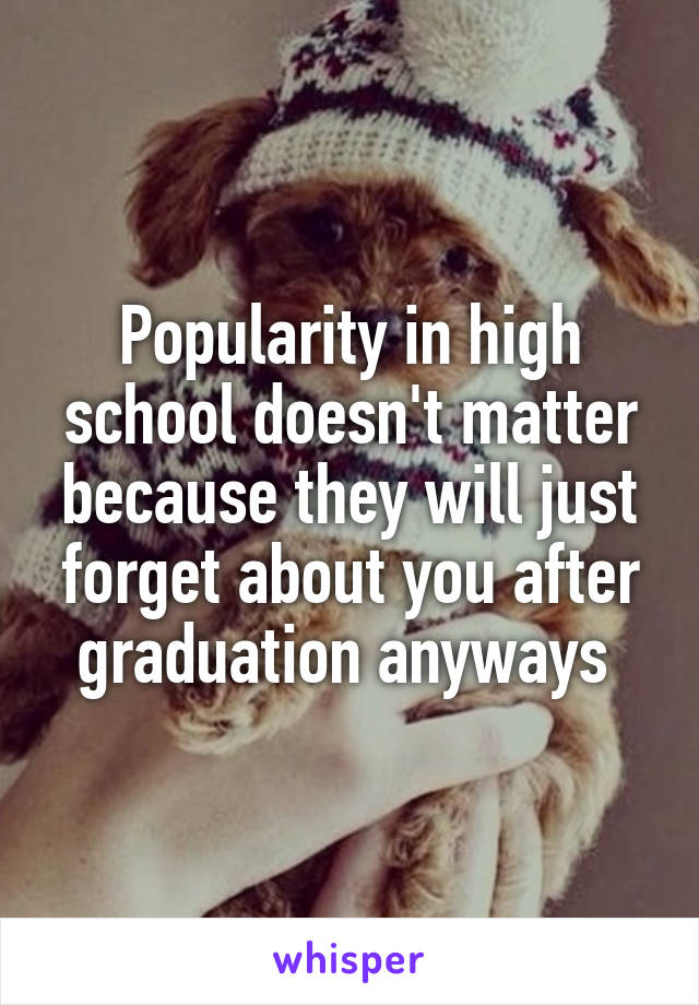 Popularity in high school doesn't matter because they will just forget about you after graduation anyways 