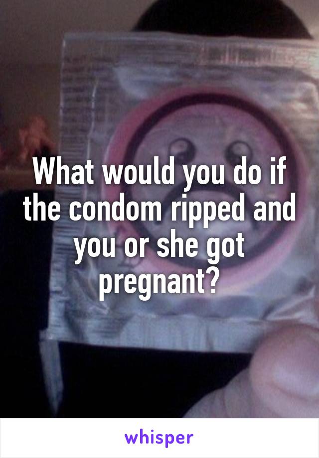 What would you do if the condom ripped and you or she got pregnant?