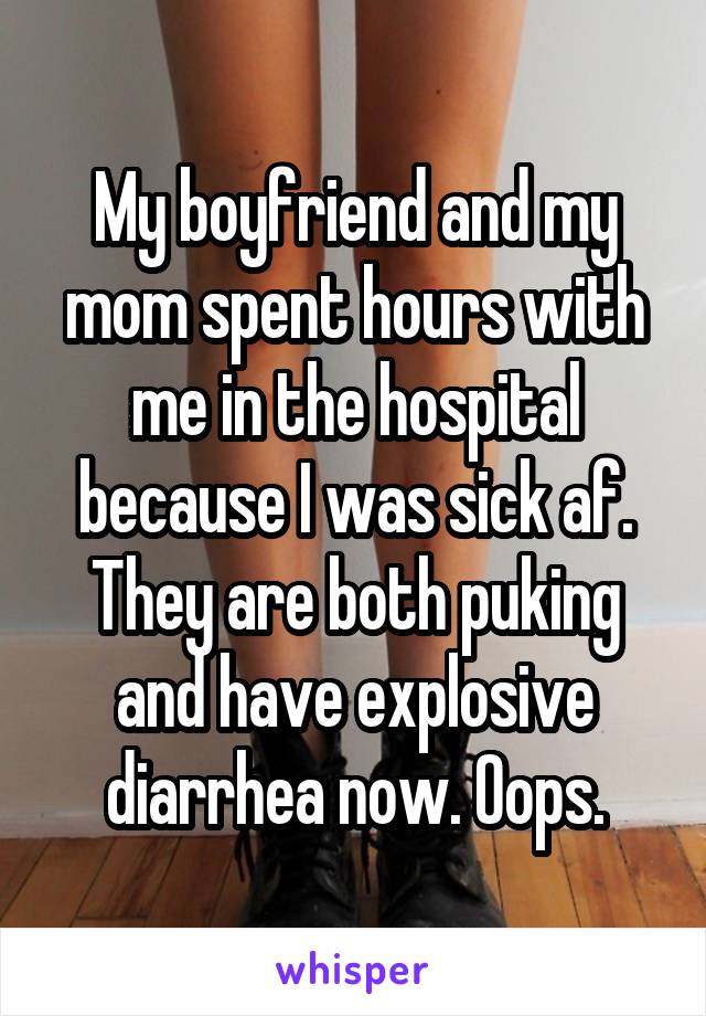 My boyfriend and my mom spent hours with me in the hospital because I was sick af. They are both puking and have explosive diarrhea now. Oops.