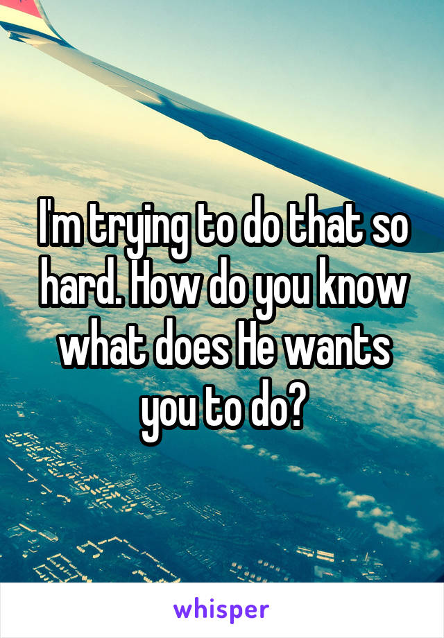 I'm trying to do that so hard. How do you know what does He wants you to do?