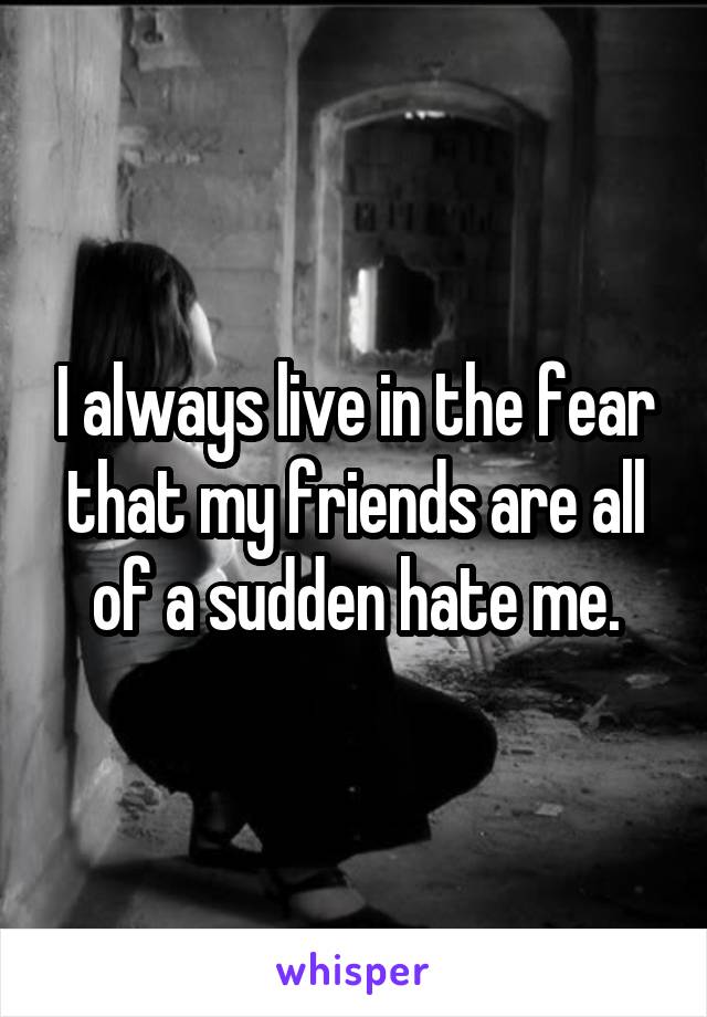 I always live in the fear that my friends are all of a sudden hate me.