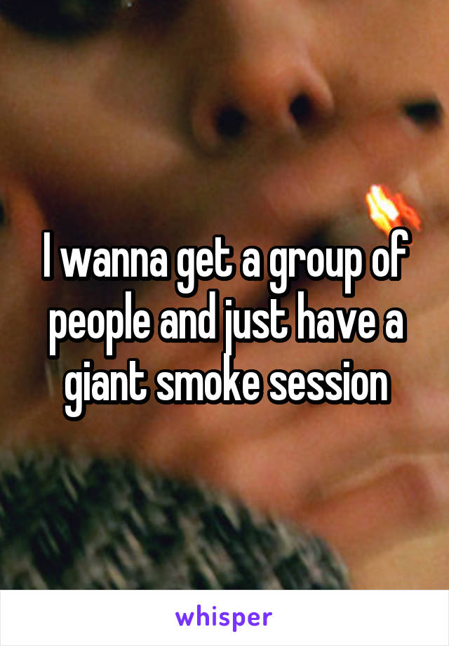 I wanna get a group of people and just have a giant smoke session