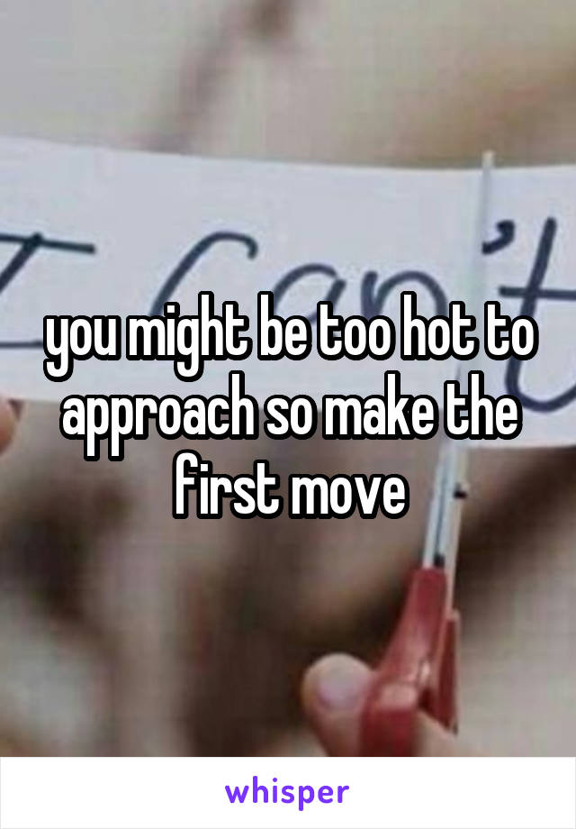 you might be too hot to approach so make the first move