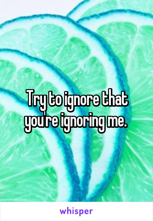 Try to ignore that you're ignoring me. 
