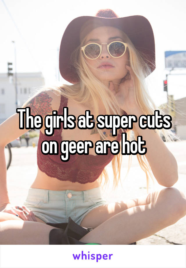 The girls at super cuts on geer are hot