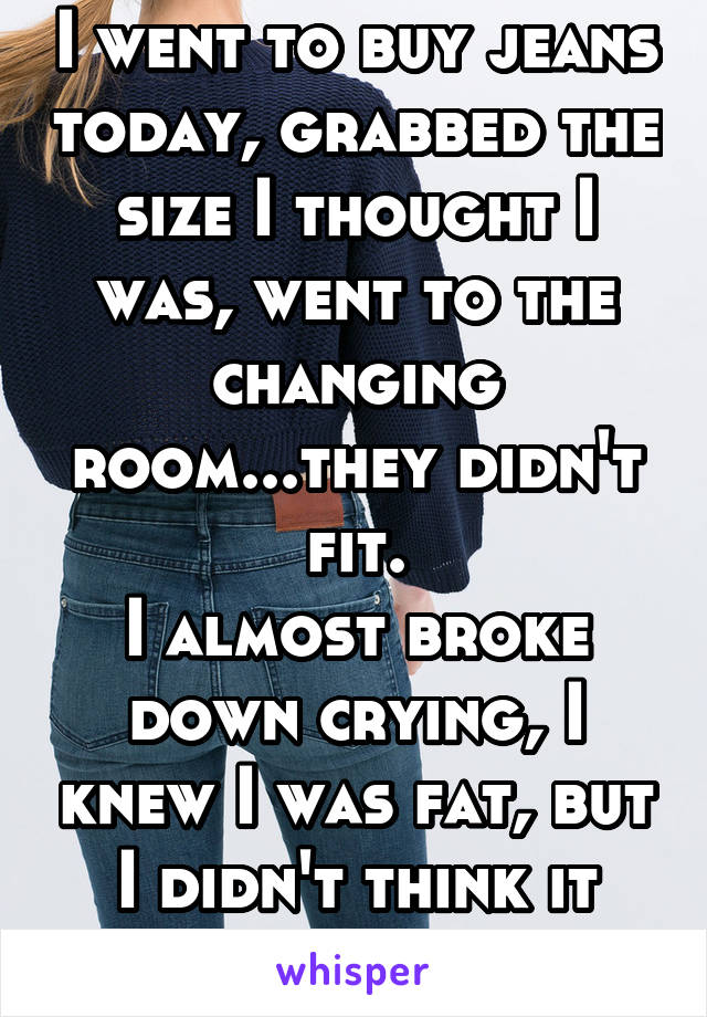 I went to buy jeans today, grabbed the size I thought I was, went to the changing room...they didn't fit.
I almost broke down crying, I knew I was fat, but I didn't think it was that bad.