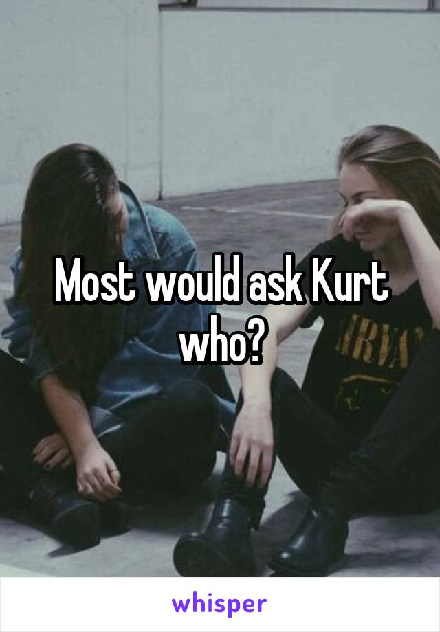 Most would ask Kurt who?