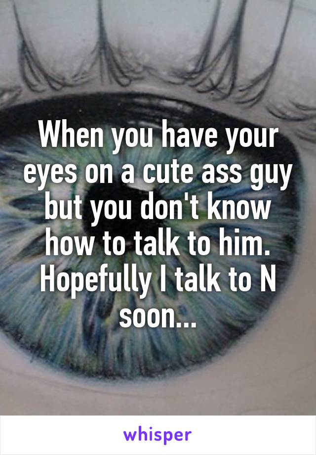 When you have your eyes on a cute ass guy but you don't know how to talk to him. Hopefully I talk to N soon...
