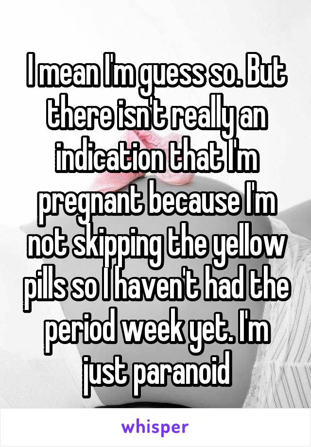 I mean I'm guess so. But there isn't really an indication that I'm pregnant because I'm not skipping the yellow pills so I haven't had the period week yet. I'm just paranoid