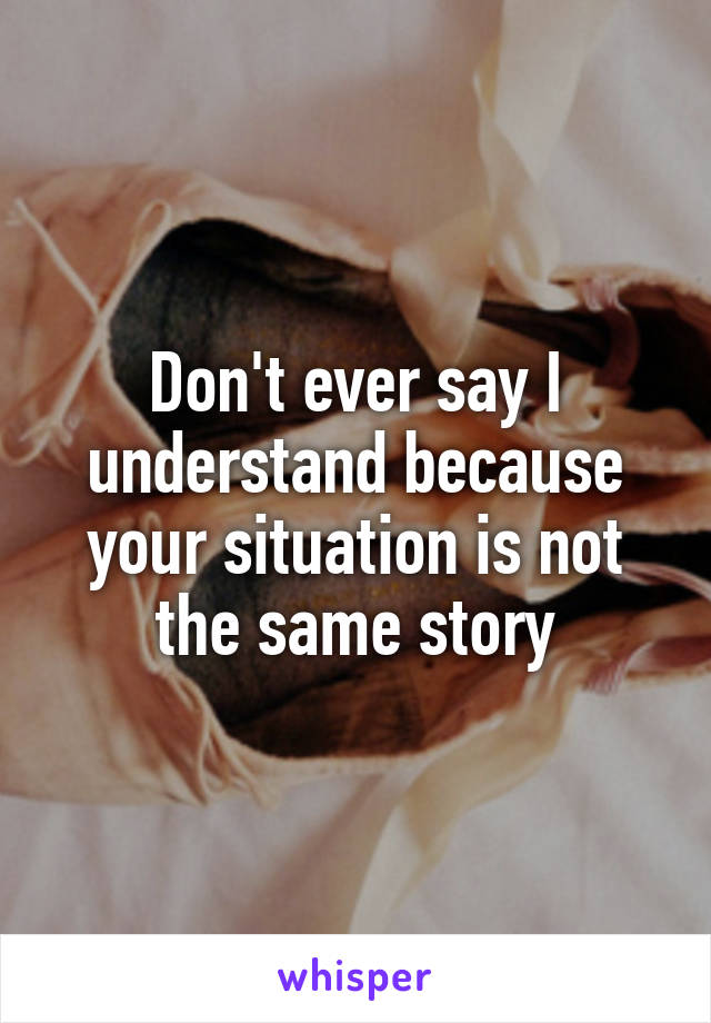 Don't ever say I understand because your situation is not the same story