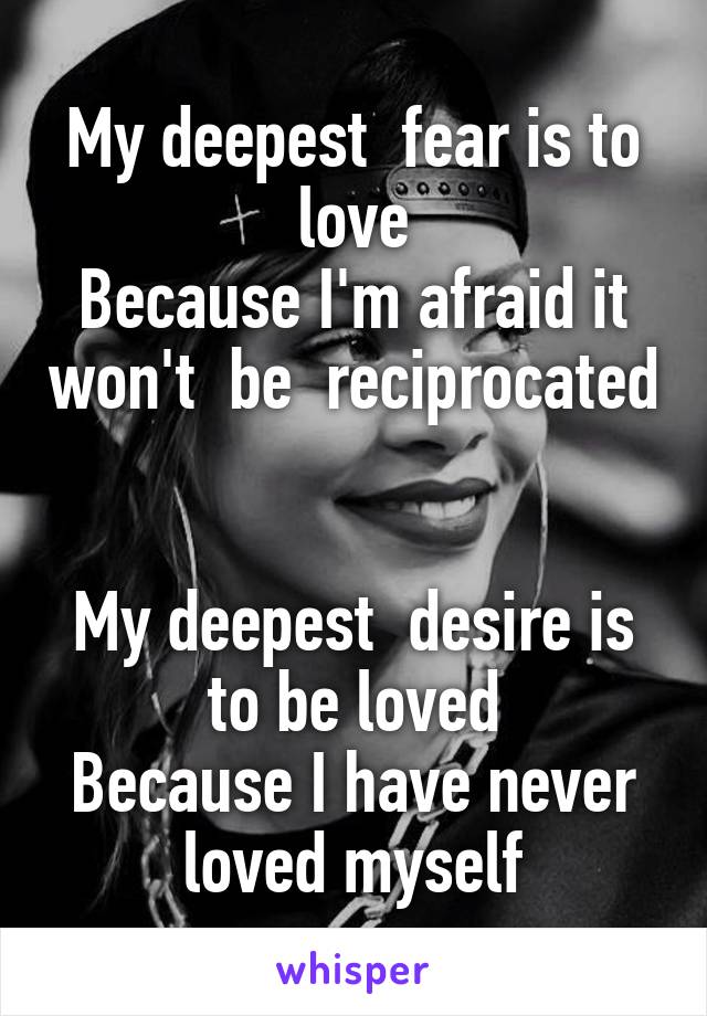 My deepest  fear is to love
Because I'm afraid it won't  be  reciprocated 
 
My deepest  desire is to be loved
Because I have never loved myself