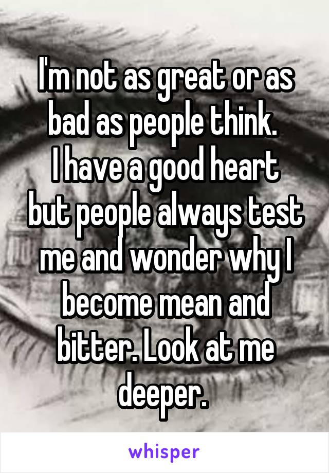 I'm not as great or as bad as people think. 
I have a good heart but people always test me and wonder why I become mean and bitter. Look at me deeper. 