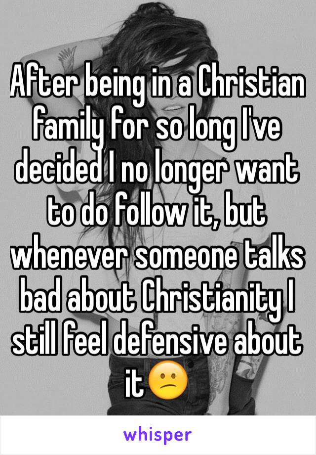 After being in a Christian family for so long I've decided I no longer want to do follow it, but whenever someone talks bad about Christianity I still feel defensive about it😕