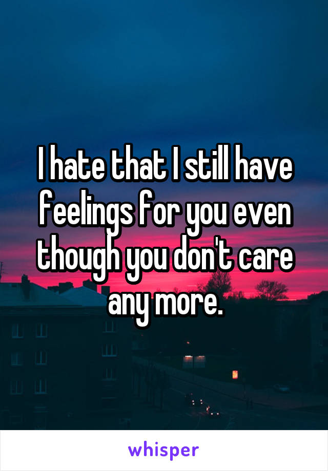I hate that I still have feelings for you even though you don't care any more.