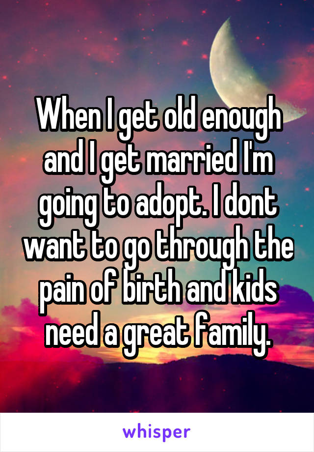 When I get old enough and I get married I'm going to adopt. I dont want to go through the pain of birth and kids need a great family.