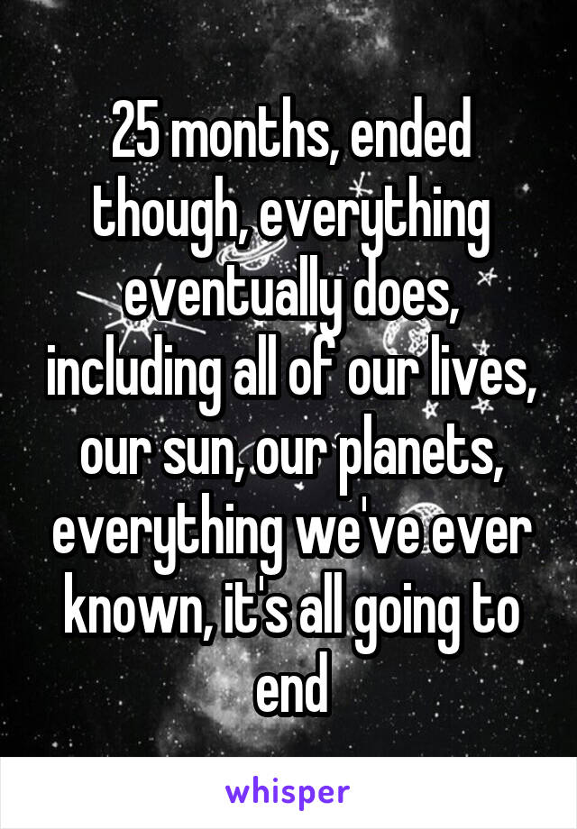 25 months, ended though, everything eventually does, including all of our lives, our sun, our planets, everything we've ever known, it's all going to end