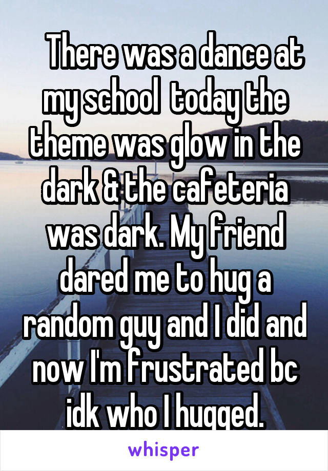    There was a dance at my school  today the theme was glow in the dark & the cafeteria was dark. My friend dared me to hug a random guy and I did and now I'm frustrated bc idk who I hugged.