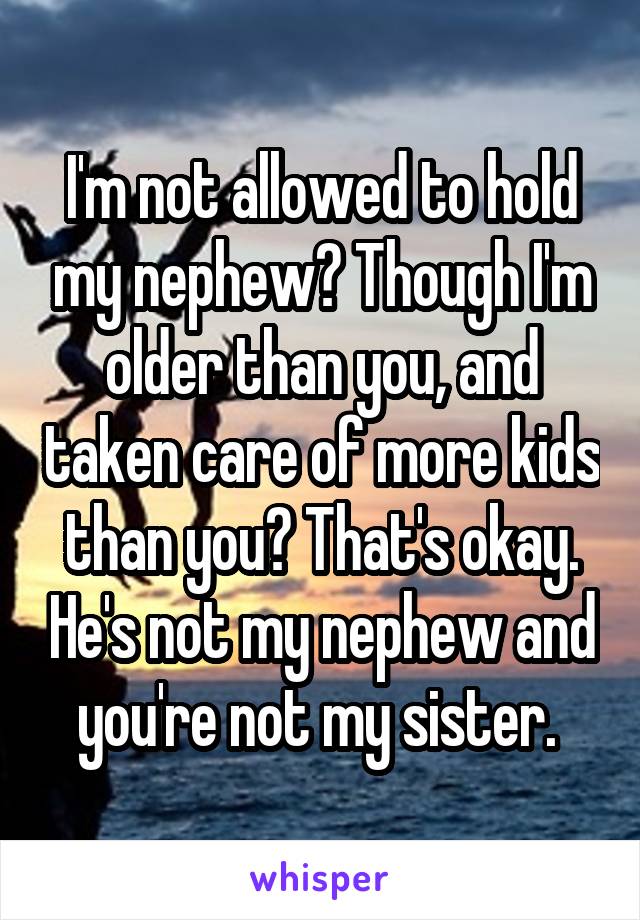 I'm not allowed to hold my nephew? Though I'm older than you, and taken care of more kids than you? That's okay. He's not my nephew and you're not my sister. 