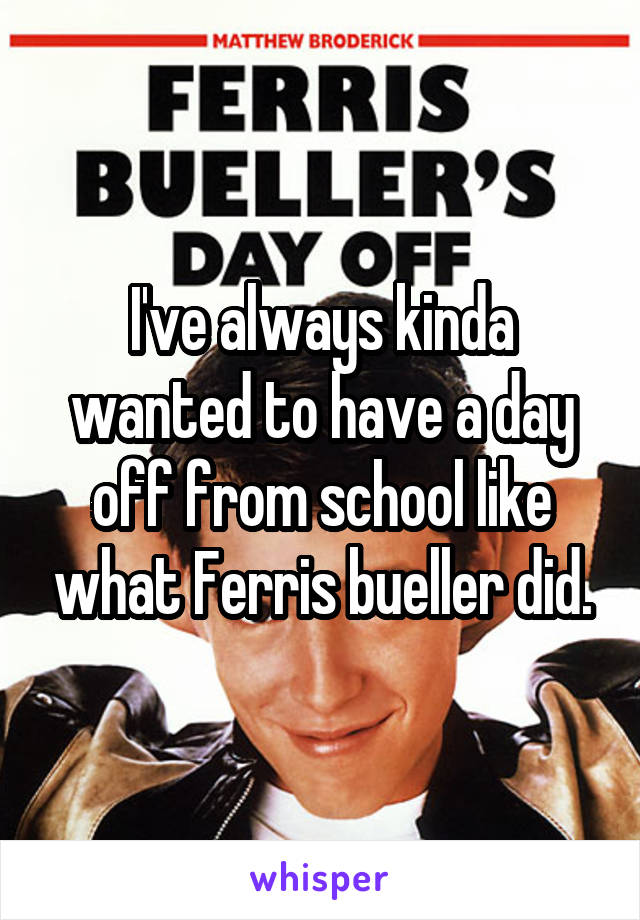 I've always kinda wanted to have a day off from school like what Ferris bueller did.
