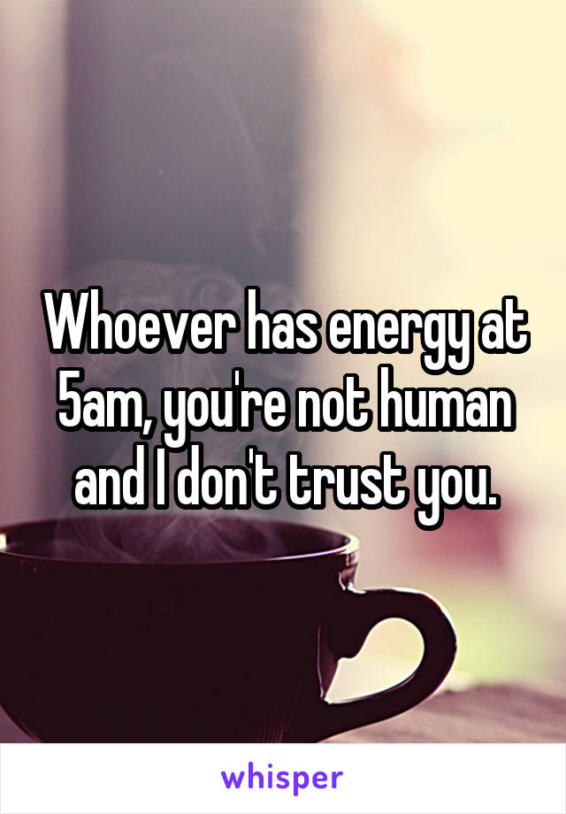 Whoever has energy at 5am, you're not human and I don't trust you.
