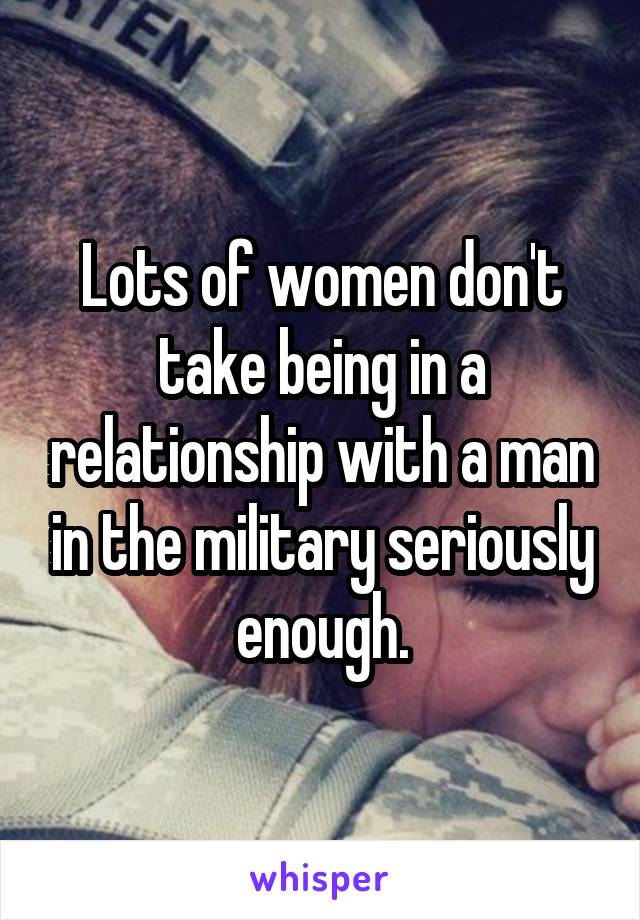 Lots of women don't take being in a relationship with a man in the military seriously enough.