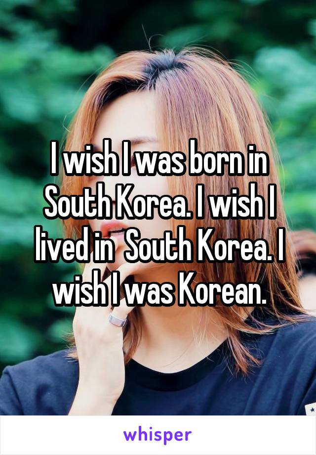 I wish I was born in South Korea. I wish I lived in  South Korea. I wish I was Korean.