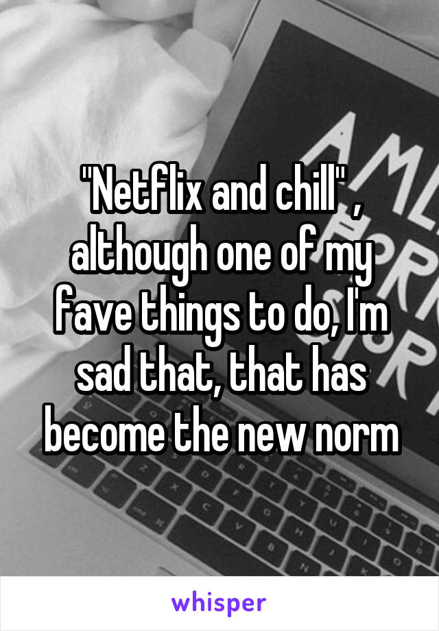 "Netflix and chill" , although one of my fave things to do, I'm sad that, that has become the new norm