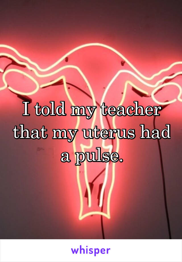 I told my teacher that my uterus had a pulse.