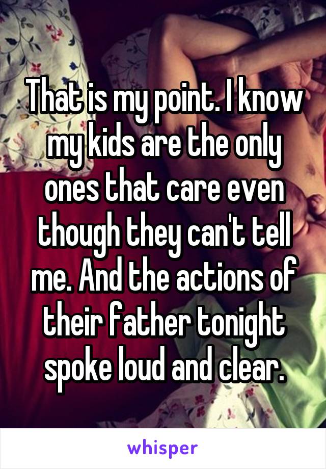 That is my point. I know my kids are the only ones that care even though they can't tell me. And the actions of their father tonight spoke loud and clear.