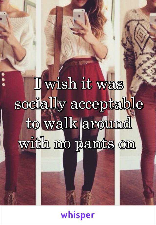 I wish it was socially acceptable to walk around with no pants on 