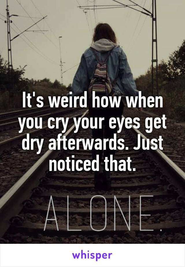 It's weird how when you cry your eyes get dry afterwards. Just noticed that.