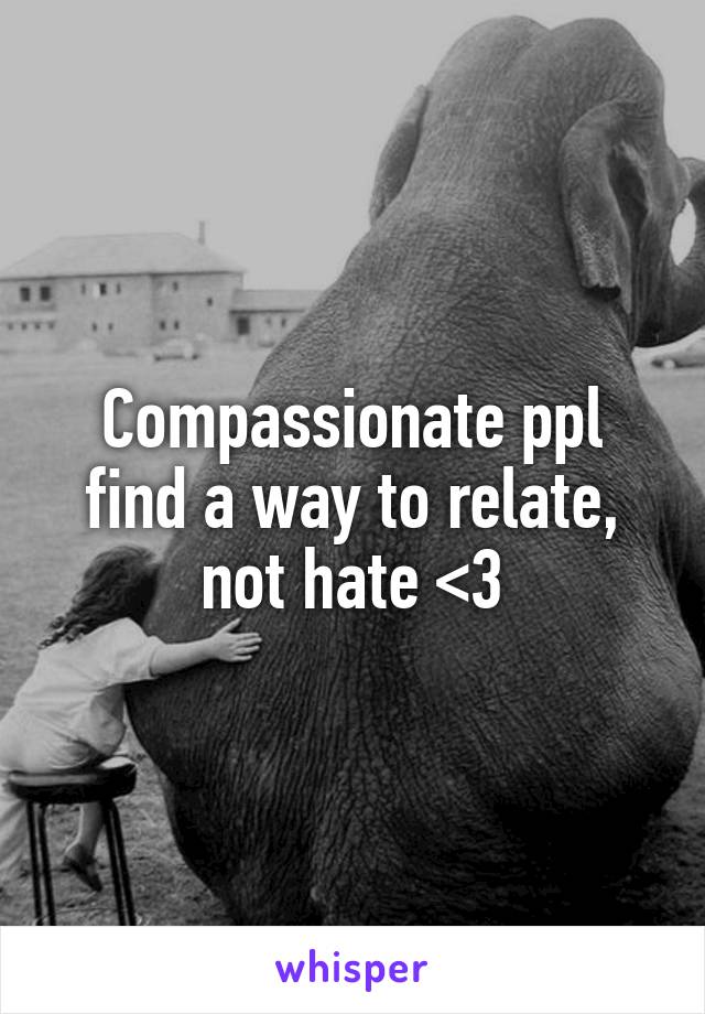 Compassionate ppl find a way to relate, not hate <3