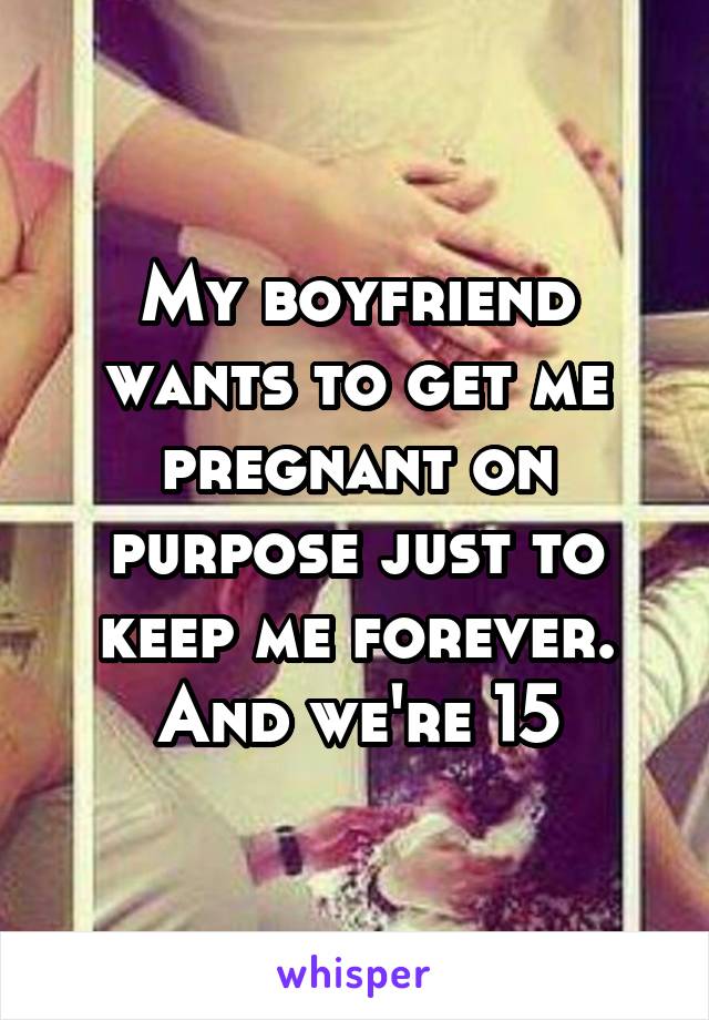 My boyfriend wants to get me pregnant on purpose just to keep me forever. And we're 15