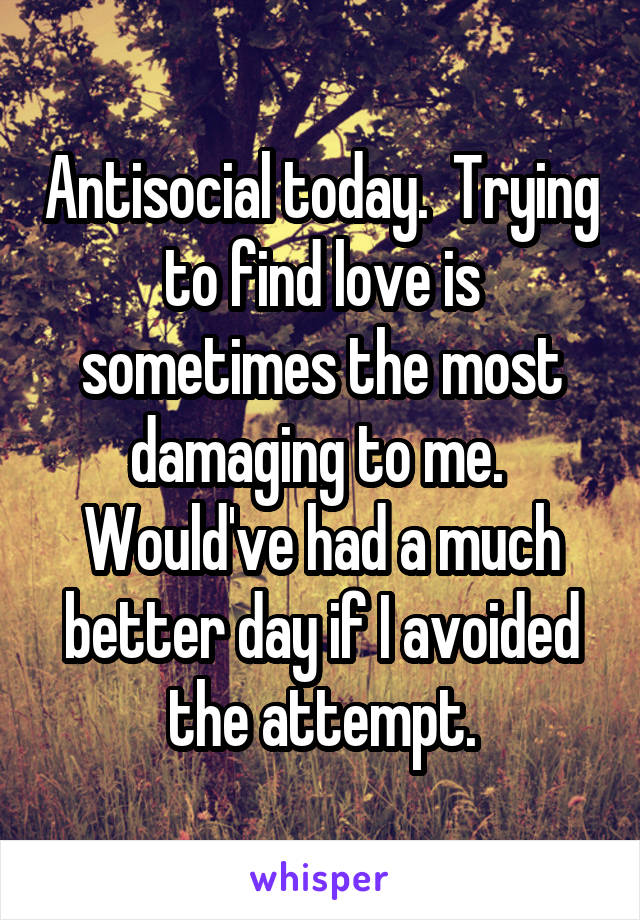 Antisocial today.  Trying to find love is sometimes the most damaging to me.  Would've had a much better day if I avoided the attempt.