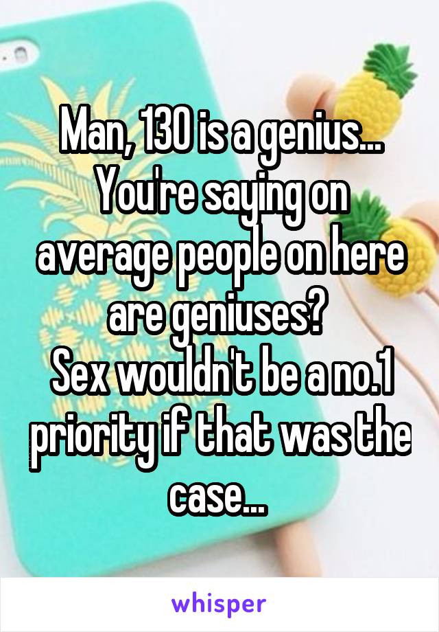 Man, 130 is a genius...
You're saying on average people on here are geniuses? 
Sex wouldn't be a no.1 priority if that was the case... 