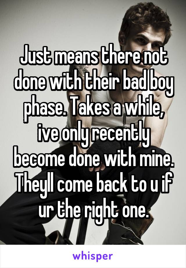 Just means there not done with their bad boy phase. Takes a while, ive only recently become done with mine. Theyll come back to u if ur the right one.
