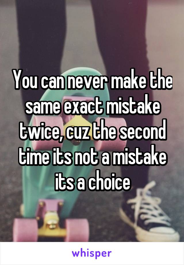 You can never make the same exact mistake twice, cuz the second time its not a mistake its a choice