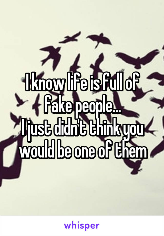 I know life is full of fake people...
I just didn't think you would be one of them