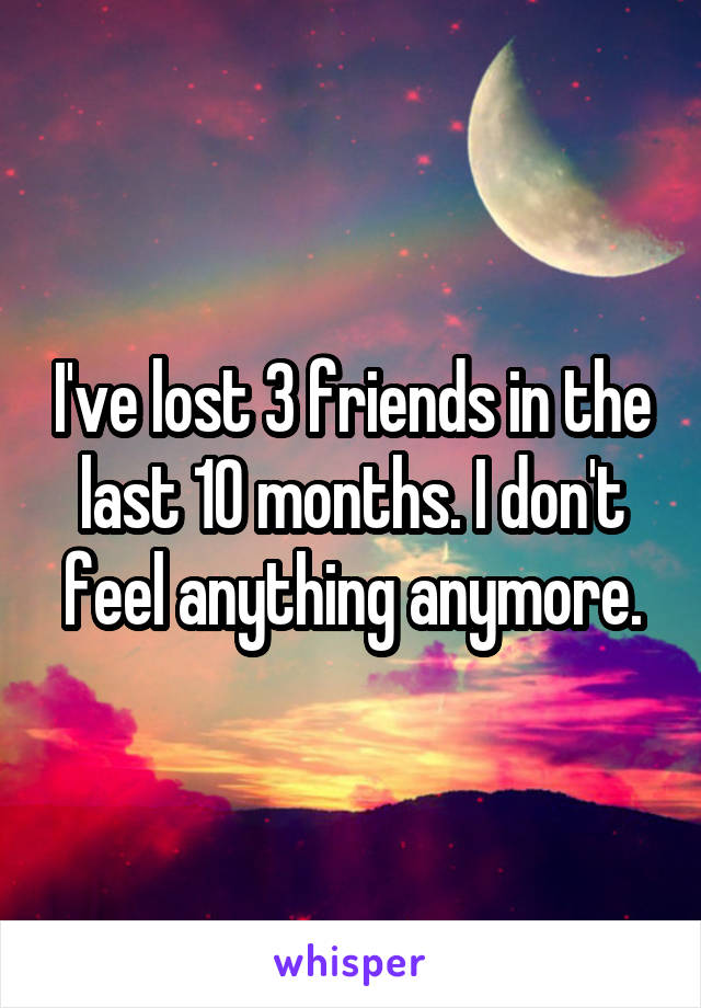 I've lost 3 friends in the last 10 months. I don't feel anything anymore.