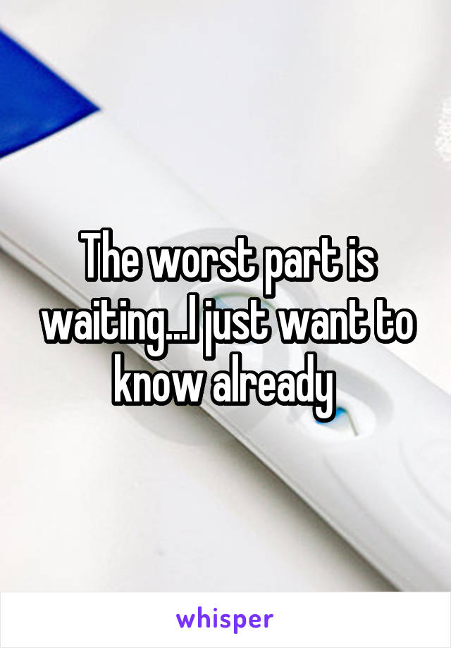 The worst part is waiting...I just want to know already 