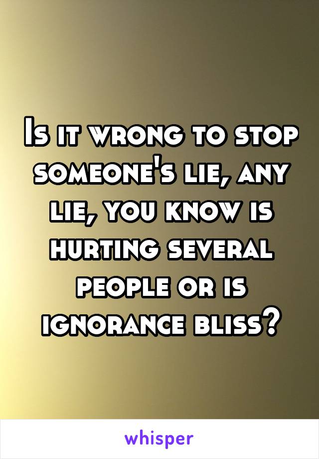 Is it wrong to stop someone's lie, any lie, you know is hurting several people or is ignorance bliss?