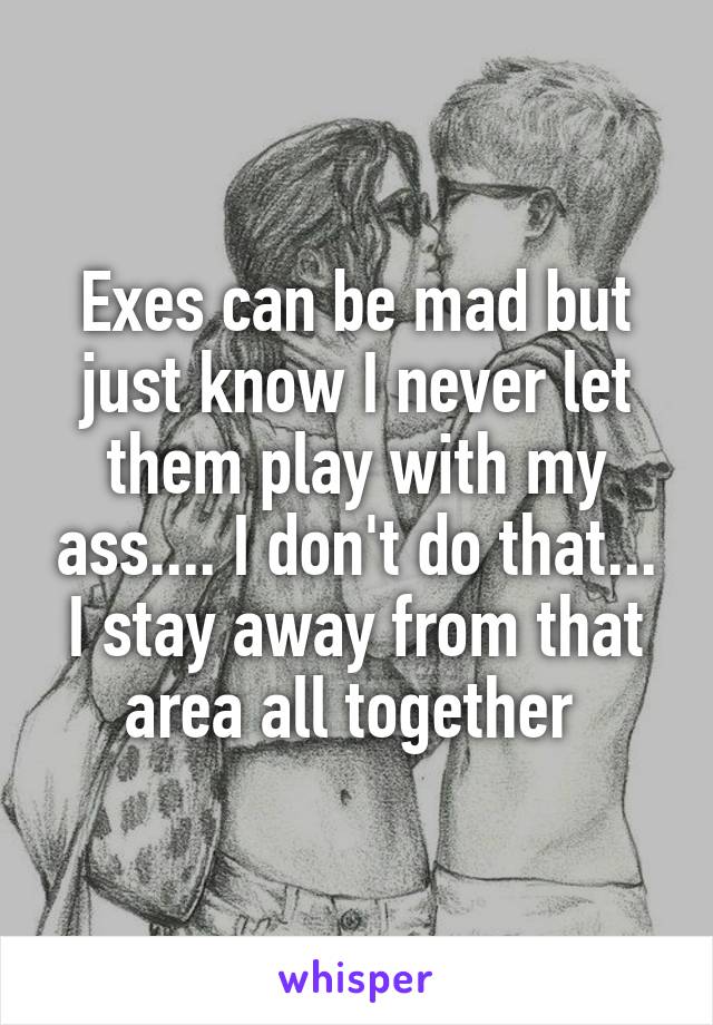 Exes can be mad but just know I never let them play with my ass.... I don't do that... I stay away from that area all together 
