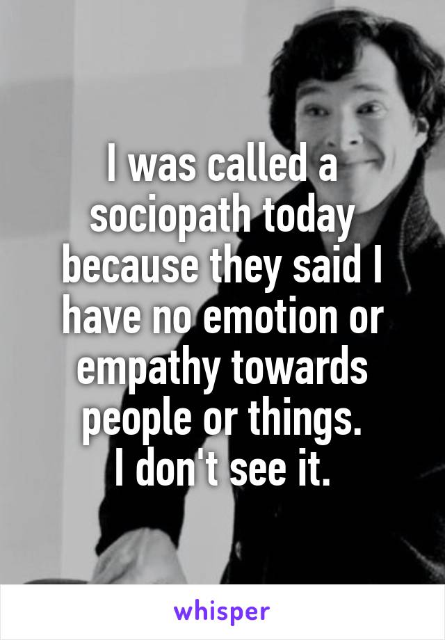 I was called a sociopath today because they said I have no emotion or empathy towards people or things.
I don't see it.