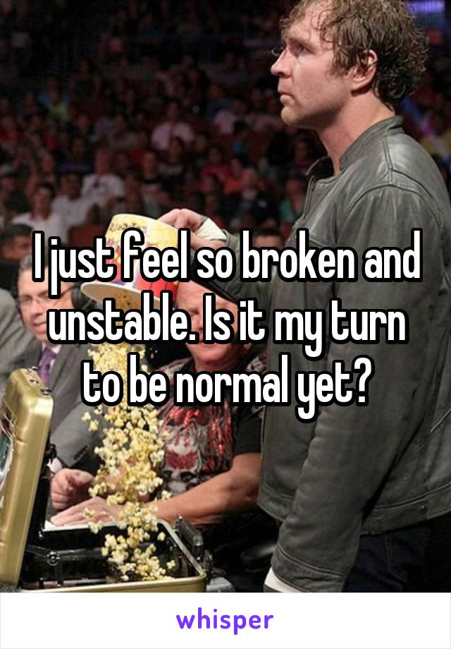 I just feel so broken and unstable. Is it my turn to be normal yet?
