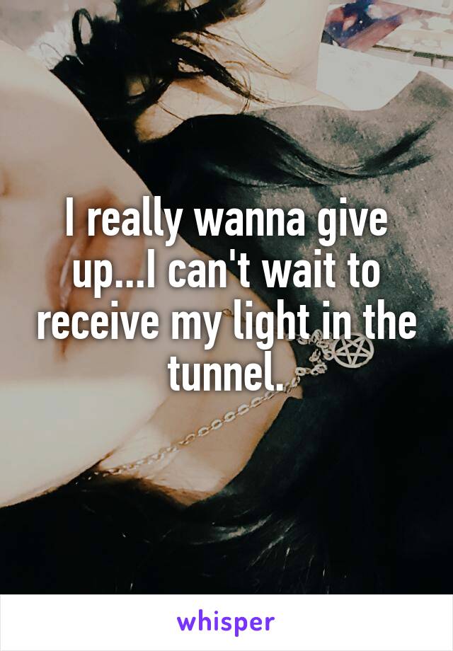 I really wanna give up...I can't wait to receive my light in the tunnel.
