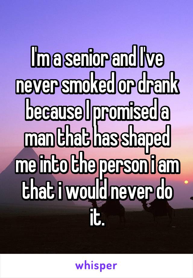 I'm a senior and I've never smoked or drank because I promised a man that has shaped me into the person i am that i would never do it.