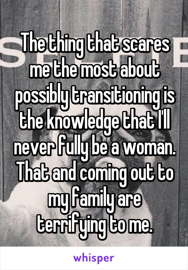 The thing that scares me the most about possibly transitioning is the knowledge that I'll never fully be a woman. That and coming out to my family are terrifying to me.