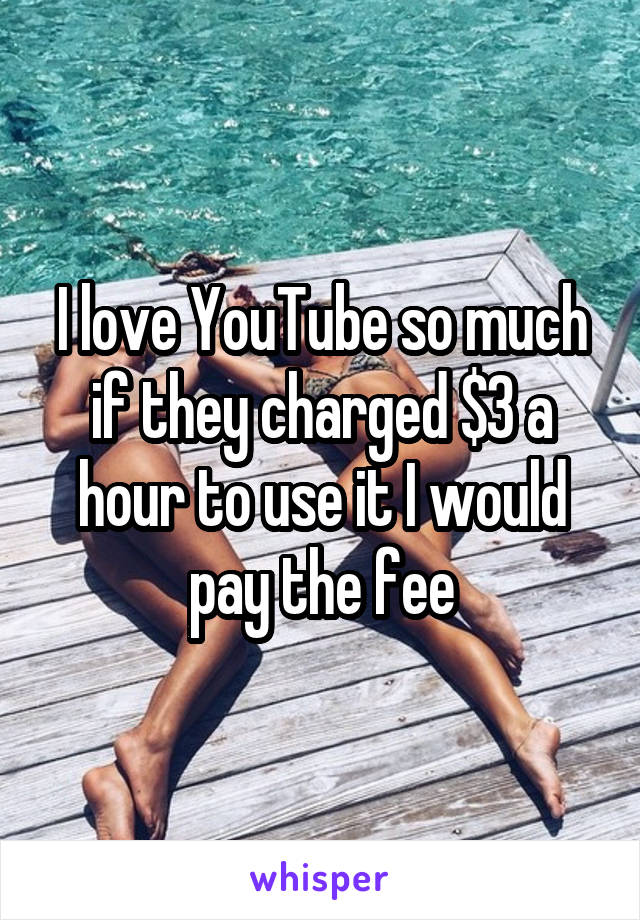I love YouTube so much if they charged $3 a hour to use it I would pay the fee