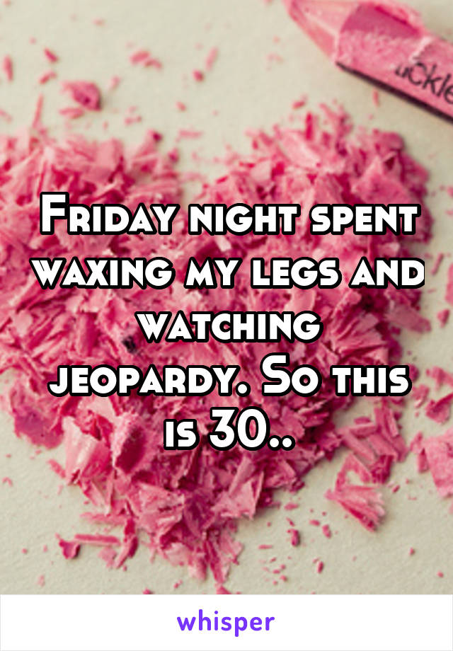 Friday night spent waxing my legs and watching jeopardy. So this is 30..
