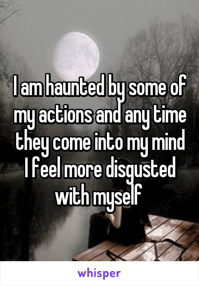 I am haunted by some of my actions and any time they come into my mind I feel more disgusted with myself 